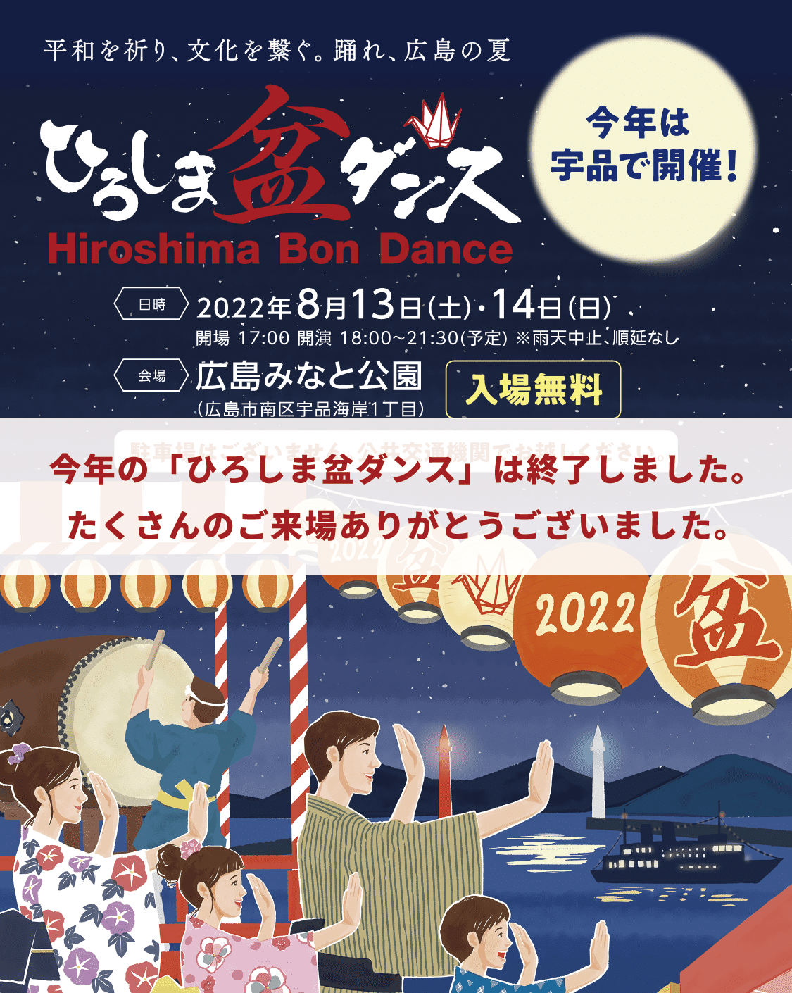 平和を祈り、文化を繋ぐ。踊れ、広島の夏「ひろしま盆ダンス」'Hiroshima Bon Dance'今年は宇品で開催！入場無料！日時／2022年8月13日（土）・14日（日）開場：17:00 開演：18:00~21:30（予定）※雨天中止、順延なし　会場／広島みなと公園（広島市南区宇品海岸1丁目）※駐車場はございません。公共交通機関でお越しください。